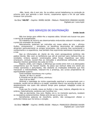 -Não, Jacob, não é nem isto. Se na esfera carnal trabalhamos na condução do
próximo para que aprenda a bem morrer, cooperamos agora a fim de que saiba
renascer com proveito.
Da Obra “VOLTEI“ – Espírito: IRMÃO JACOB – Médium: FRANCISCO CÂNDIDO XAVIER
Digitado por: Lúcia Aydir
NOS SERVIÇOS DE DOUTRINAÇÃO
Irmão Jacob
Não tive tempo para refletir-lhe a resposta sábia. Schutel veio buscar-nos para
o serviço de evangelização.
OS trabalhos de socorro aos desencarnados endurecidos estavam iniciados com
a prece do orientador da reunião.
Naturalmente, poderiam ser instruídos em nossa esfera de luta – afirmou
Guillon, compreensivo -, entretanto, os benefícios decorrentes da colaboração
atingiriam particularmente os amigos encarnados, não somente lhes aumentando o
conhecimento e a experiência, mas também lhes suprimindo lastimáveis impulsos para
o mal.
Que os infortunados ali, diante de nós, eram perseguidores sombrios não
padece dúvida. Não viam os benfeitores que até ali acorriam para melhorar-lhes as
condições, embora agissem constrangidos pelas forças magnéticas que deles
emanavam, contudo, ouviam-lhes as instruções e advertências edificantes, através
daqueles mesmos aprendizes das aulas do Cirne.
Reparei, então, com mágoa, a diferença que existia entre mim e os abençoados
companheiros que me haviam trazido. Ao passo que nenhum deles era visível aos
irmãos ignorantes e perturbados, não obstante as irradiações brilhantes que lhes
marcavam a individualidade, notavam-me a presença, aos cursos preparatórios de
espiritualidade superior.
Certa entidade reconheceu-me e gritou:
-Aquele, ali não é o Jacob?
E mirando-me de alto a baixo, acentuou:
-Que é da luz dele?
Sentindo a opacidade de minha organização espiritual e envergonhado com o
incidente, recolhi-me ao silêncio e à inação, receando intervir nos serviços da noite, no
desdobramento dos quais não sobrava tempo para qualquer indagação ociosa de
minha parte.
Finda que foi a tarefa, expus ao Guillon o meu caso; todavia, afagando-me os
ombros; fraternalmente, exclamou sem humilhar-me:
-Não se atormente, meu caro. Medite, ore e, no momento oportuno, receberá
os necessários esclarecimentos. Esteja certo de que a sua luz virá.
Semelhantes palavras de reconforto, porém, não conseguiram afastar a
profunda tristeza que me tomou o coração.
Da Obra “VOLTEI“ – Espírito: IRMÃO JACOB – Médium: FRANCISCO CÂNDIDO XAVIER
Digitado por: Lúcia Aydir
 