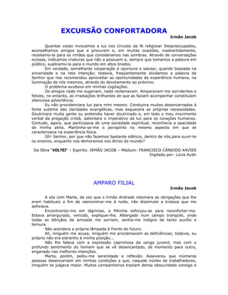 EXCURSÃO CONFORTADORA
Irmão Jacob
Quantas vezes invocamos a luz nos círculos da fé religiosa! Despreocupados,
aconselhamos amigos que a procurem e, em muitas ocasiões, inadvertidamente,
receitamo-la para os irmãos que consideramos nas sombras. Através de conversações
ociosas, indicamos criaturas que não a possuem e, sempre que tomamos a palavra em
público, suplicamo-la para o mundo em altos brados.
Em verdade, semelhante cooperação é oportuna e salutar, quando baseada na
sinceridade e na reta intenção; todavia, freqüentemente olvidamos a palavra do
Senhor que nos recomendou aproveitar as oportunidades da experiência humana, na
iluminação de nós mesmos, através do devotamento ao próximo.
O problema avultava em minhas cogitações.
Os amigos nada me sugeriam, nada reclamavam. Amparavam-me sorridentes e
felizes; no entanto, as irradiações brilhantes de que as faziam acompanhar constituíam
silenciosa advertência.
Eu não providenciara luz para mim mesmo. Conduzira muitos desencarnados à
fonte sublime das claridades evangélicas, mas esquecera as próprias necessidades.
Doutrinara muita gente ou pretendia haver doutrinado e, em todo o meu movimento
verbal da pregação cristã, salientara o imperativo da luz para os corações humanos.
Contudo, agora, que participava de uma sociedade espiritual, reconhecia a opacidade
de minha alma. Mantinha-se-me o perispírito no mesmo aspecto em que se
caracterizava na experiência física.
Oh! Senhor, por que não fazemos bastante silêncio, dentro de nós,para ouvir-te
os ensinos, enquanto nos demoramos nos átrios do mundo?
Da Obra “VOLTEI“ – Espírito: IRMÃO JACOB – Médium: FRANCISCO CÂNDIDO XAVIER
Digitado por: Lúcia Aydir
AMPARO FILIAL
Irmão Jacob
A sós com Marta, de vez que o Irmão Andrade retomara as obrigações que lhe
eram habituais a fim de reencontrar-me à noite, não dissimulei a tristeza que me
asfixiava.
Encontrando-me em lágrimas, a filhinha esforçou-se para reconfortar-me.
Estava amargurado, vencido, expliquei-lhe. Albergado num campo tranqüilo, onde
todas as bênçãos da amizade me sorriam, sentia-me indigno de tanto auxílio e
ternura.
Não acendera a própria lâmpada à frente do futuro.
Ali, ninguém me acusa, ninguém me proclamavam as deficiências; todavia, eu
próprio não era estranho à minha posição...
Não lhe falava com a expressão caprichosa da zanga juvenil, mas com o
profundo sentimento do homem que se vê desencantado, de momento para outro,
enganado nas melhores intenções.
Marta, porém, pediu-me serenidade e reflexão. Asseverou que inúmeras
pessoas desencarnam em minhas condições e que, naquele núcleo de trabalhadores,
ninguém se julgava maior. Muitos companheiros traziam densa obscuridade consigo e
 