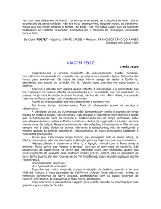 nem por isso deixavam de operar, contentes e serviçais, na conquista de mais nobres
expressões da personalidade. Não era lícito entregar-me, daquele modo, ao desânimo.
Ainda que houvesse perdido o tempo, de todo, não me cabia supor que as lágrimas
bastassem ao trabalho reparador. Competia-me o trabalho de renovação incessante
para o bem.
Da Obra “VOLTEI“ – Espírito: IRMÃO JACOB – Médium: FRANCISCO CÂNDIDO XAVIER
Digitado por: Lúcia Aydir
VIAGEM FELIZ
Irmão Jacob
Reparando-me o sincero propósito de reajustamento, Marta, bondosa,
naturalmente interessada em consolar-me, propôs uma excursão rápida. Dispunha das
horas para auxiliar-me. Ela sabia de meu íntimo desejo de visitar a Califórnia,
atendendo aos apelos do coração. Por lá, alguns laços queridos me aguardavam o
espírito.
Acariciei o projeto com alegria quase infantil. A inquietação e a curiosidade que
me marcaram os passos infantis. A inquietação e a curiosidade que me marcaram os
passos na jornada terrestre estavam inteiras, dentro de mim. Além disso, a excursão
teria maravilhoso caráter, sob o esplendor solar.
Abafei as preocupações que me torturavam e aprestei-me.
Em breve tempo achávamo-nos fora do abençoado pouso de serviço e
refazimento.
À claridade do dia, as vizinhanças não apresentavam senão o aspecto de longa
massa de matéria opaca. Nas cercanias, não cheguei a vislumbrar nem mesmo a ponte
que reconhecera na noite da véspera e, distanciando-nos do burgo venturoso, notei
que atravessávamos outras colônias espirituais cheias de vegetação e casario, embora
menos ricas de beleza. Respondendo-me às interpelações, informou-me a filha do que
sempre nos é dado visitar os planos inferiores e consulta-los, não se verificando o
mesmo quanto às esferas superiores, relativamente às quais precisamos satisfazer à
necessária preparação.
Penso que estacionaria longo tempo nas paisagens sob os meus olhos, se
Marta, docemente, não me chamasse a atenção para os objetivos que nos conduziam.
-Nestes planos – disse-me a filha -, a ligação mental com a Terra ainda é
enorme. Muita gente que “matou o tempo” vive por aí com sede de reavê-lo. São
saudosistas da experiência na carne que estimam viver, por enquanto, quase que
exclusivamente do passado. Não praticam males graves, porém, não se aplicaram ao
bem, tanto quanto deviam. Queixa-se de mil infortúnios, mas recusam qualquer norma
regenerativa.
Graciosamente, acentuou:
-É o “pessoal da omissão”.
Supunha-nos muito longe de atingir a estação de destino, quando a ternura
filial me indicou a linda paisagem da Califórnia. Julguei fosse descortinar, antes, os
formosos panoramas da Serra Nevada, contrastando com as águas soberbas do
Pacífico. Entretanto, já pisávamos o chão norte-americano.
Com descrever a maravilhosa viagem para o leito faminto de informações? Não
guardo a presunção de faze-lo.
 