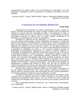 correspondente em esforço próprio. Se nos encontramos na realização A, por mais
desejemos a realização B, não lhe atingiremos as vantagens sem preparo, serviço e
aplicação.
Da Obra "VOLTEI" - Espírito: IRMÃO JACOB - Médium: FRANCISCO CÂNDIDO XAVIER
Digitado por: Lúcia Aydir
A PALAVRA DE UM GRANDE BENFEITOR
Irmão Jacob
Demorávamos-nos entretidos na palestra reconfortante, quando vi Edison em
pessoa. Tamanha luminosidade lhe coroava a cabeça venerada, que tive ímpetos de
ajoelhar-me. Avancei para ele, perturbado de júbilo, e quis beijar-lhe as mãos. O
inolvidável benfeitor abraçou-me, de encontro ao peito, e, esquivando-se às minhas
homenagens, recordou os últimos anos do século passado, reportando-se ao
fonógrafo, cuja vulgarização tive o prazer de acompanhar.
Rememorei o centenário de seu nascimento e o admirável cientista declarou
que, não obstante desencarnado, continua trabalhando sem descanso, à frente dos
perigos que ameaçam a atualidade terrestre. Mergulhado nos estudos e realizações da
Física no plano espiritual, não é infenso ao serviço glorioso que o Espiritismo vem
efetuando em benefício do mundo, aduzindo, porém, que não basta provarmos a
sobrevivência individual depois da morte, nem colocar novos patrimônios da Natureza
à disposição da inteligência do homem e, sim, promover imediatos recursos de
dignificação da personalidade. Alongando-se no assunto, comentou, categórico, a
necessidade de ajustamento da razão aos fundamentos divinos da vida, a fim de que
os processos educativos ao mundo observem o imprescindível respeito à Fonte da
Criação Eterna. Declarou que a desintegração atômica, praticada na América, é
seguida com indivisíveis preocupações pelas Forças Tutelares do Planeta, afirmando
que a Humanidade vive, no momento, aflitivo período de transição, sem a menor
perspectiva de paz duradoura, em virtude dos sentimentos belicosos que orientam os
coração. Em tempo algum – asseverou sem afetação -, houve tão grande impositivo de
entendimento e aplicação dos ensinos de Jesus, mas, até que os princípios do
Cristianismo governem as criaturas, de maneira geral, reinarão entre elas fome e sede,
guerra e enfermidade, injustiça e medo, destruição e ruína, periodicamente.
Sentindo que o tempo se esgotava, indaguei se não voltaria a reencarnar, ao
que ele replicou afirmativamente. Num sorriso, porém, acentuou que esperaria o
instante oportuno. Perguntei, ainda, pela continuidade dos seus inventos maravilhosos,
com especial menção à luz elétrica, ao que me respondeu, sorrindo:
-O Criador é Deus, Nosso Pai. Somos simples instrumentos dos desígnios sábios
e justos d’Ele. As invenções continuam na esfera transposta e no círculo em que
respiramos presentemente. Agora, porém, meu caro Jacob, não será a ocasião de
inventarmos uma lâmpada divina e eterna que funcione, para sempre, dentro de nós
mesmos?
Com a observação delicada e construtiva, veio o abraço final, constrangendo-
nos às despedidas.
Da Obra "VOLTEI" - Espírito: IRMÃO JACOB - Médium: FRANCISCO CÂNDIDO XAVIER
Digitado por: Lúcia Aydir
 