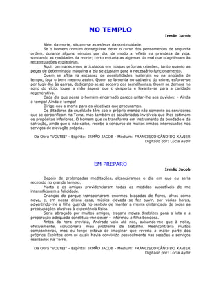NO TEMPLO
Irmão Jacob
Além da morte, situam-se as esferas da continuidade.
Se o homem comum conseguisse deter o curso dos pensamentos de segunda
ordem, durante alguns minutos por dia, de modo a refletir na grandeza da vida,
sondando as realidades da morte; certo evitaria as algemas do mal que o agrilhoam às
recapitulações expiatórias.
Aqui, permanecemos articulados em nossas próprias criações, tanto quanto as
peças de determinada máquina a ela se ajustam para o necessário funcionamento.
Quem se aflija na escassez de possibilidades materiais ou na angústia de
tempo, faça o bem mesmo assim. Quem se lamenta no cativeiro do crime, esforce-se
por fugir-lhe às garras, dedicando-se ao socorro dos semelhantes. Quem se demora no
sono do vício, louve a mão áspera que o desperta e levante-se para a caridade
regenerativa.
Cada dia que passa o homem encarnado parece gritar-lhe aos ouvidos: - Ainda
é tempo! Ainda é tempo!
Dirige-nos a morte para os objetivos que procuramos.
Os ditadores da crueldade têm sob o próprio mando não somente os servidores
que se corporificam na Terra, mas também os assalariados invisíveis que lhes estimam
os propósitos inferiores. O homem que se transforma em instrumento da bondade e da
salvação, ainda que o não saiba, recebe o concurso de muitos irmãos interessados nos
serviços de elevação própria.
Da Obra "VOLTEI" - Espírito: IRMÃO JACOB - Médium: FRANCISCO CÂNDIDO XAVIER
Digitado por: Lúcia Aydir
EM PREPARO
Irmão Jacob
Depois de prolongadas meditações, alcançáramos o dia em que eu seria
recebido no grande templo.
Marta e os amigos providenciaram todas as medidas suscetíveis de me
intensificarem a felicidade.
Crianças do parque transportaram enormes braçadas de flores, alvas como
neve, e, em nossa ditosa casa, música elevada se fez ouvir, por várias horas,
advertindo-me a filha querida no sentido de manter a mente distanciada de todas as
preocupações alusivas à experiência física.
Seria abraçado por muitos amigos, traçaria novas diretrizes para a luta e a
preparação adequada constituía-me dever – informou a filha bondosa.
Antes da hora prevista, Andrade veio até nós, avisando-me que à noite,
efetivamente, solucionaria meu problema de trabalho. Reencontraria muitos
companheiros, mas eu longe estava de imaginar que reveria a maior parte dos
próprios Espíritos com os quais havia convivido pessoalmente nas sessões e serviços
realizados na Terra.
Da Obra "VOLTEI" - Espírito: IRMÃO JACOB - Médium: FRANCISCO CÂNDIDO XAVIER
Digitado por: Lúcia Aydir
 