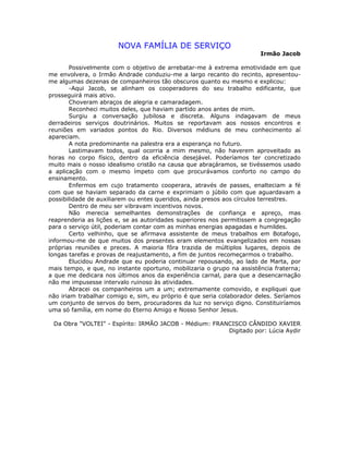 NOVA FAMÍLIA DE SERVIÇO
Irmão Jacob
Possivelmente com o objetivo de arrebatar-me à extrema emotividade em que
me envolvera, o Irmão Andrade conduziu-me a largo recanto do recinto, apresentou-
me algumas dezenas de companheiros tão obscuros quanto eu mesmo e explicou:
-Aqui Jacob, se alinham os cooperadores do seu trabalho edificante, que
prosseguirá mais ativo.
Choveram abraços de alegria e camaradagem.
Reconheci muitos deles, que haviam partido anos antes de mim.
Surgiu a conversação jubilosa e discreta. Alguns indagavam de meus
derradeiros serviços doutrinários. Muitos se reportavam aos nossos encontros e
reuniões em variados pontos do Rio. Diversos médiuns de meu conhecimento aí
apareciam.
A nota predominante na palestra era a esperança no futuro.
Lastimavam todos, qual ocorria a mim mesmo, não haverem aproveitado as
horas no corpo físico, dentro da eficiência desejável. Poderíamos ter concretizado
muito mais o nosso idealismo cristão na causa que abraçáramos, se tivéssemos usado
a aplicação com o mesmo ímpeto com que procurávamos conforto no campo do
ensinamento.
Enfermos em cujo tratamento cooperara, através de passes, enalteciam a fé
com que se haviam separado da carne e exprimiam o júbilo com que aguardavam a
possibilidade de auxiliarem ou entes queridos, ainda presos aos círculos terrestres.
Dentro de meu ser vibravam incentivos novos.
Não merecia semelhantes demonstrações de confiança e apreço, mas
reaprenderia as lições e, se as autoridades superiores nos permitissem a congregação
para o serviço útil, poderiam contar com as minhas energias apagadas e humildes.
Certo velhinho, que se afirmava assistente de meus trabalhos em Botafogo,
informou-me de que muitos dos presentes eram elementos evangelizados em nossas
próprias reuniões e preces. A maioria fôra trazida de múltiplos lugares, depois de
longas tarefas e provas de reajustamento, a fim de juntos recomeçarmos o trabalho.
Elucidou Andrade que eu poderia continuar repousando, ao lado de Marta, por
mais tempo, e que, no instante oportuno, mobilizaria o grupo na assistência fraterna;
a que me dedicara nos últimos anos da experiência carnal, para que a desencarnação
não me impusesse intervalo ruinoso às atividades.
Abracei os companheiros um a um; extremamente comovido, e expliquei que
não iriam trabalhar comigo e, sim, eu próprio é que seria colaborador deles. Seríamos
um conjunto de servos do bem, procuradores da luz no serviço digno. Constituiríamos
uma só família, em nome do Eterno Amigo e Nosso Senhor Jesus.
Da Obra "VOLTEI" - Espírito: IRMÃO JACOB - Médium: FRANCISCO CÂNDIDO XAVIER
Digitado por: Lúcia Aydir
 