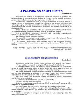 A PALAVRA DO COMPANHEIRO
Irmão Jacob
Por mais que tentem os mensageiros espirituais descrever a grandeza das
demonstrações da alma eterna aos ouvidos do homem que se demora no mundo,
jamais encontrarão recursos com que expressem a realidade.
Submetido a salutares limitações, o Espírito encarnado é incapaz de traduzir a
beleza celeste. A sensibilidade educada na ciência ou na virtude percebe-a qual
relâmpago fugaz, tentando aprisiona-la no verbo, no som ou na cor, acessíveis à
apreciação humana; todavia, os artifícios da inteligência não bastam para a fixação da
claridade divina.
Entre o êxtase e o assombro, notei que a estrela se transformava lentamente.
Da nebulosa radiante alguém se destacou, nítido e reconhecível para mi.
Era o magnânimo Bittencourt Sampaio, cuja expressão resplandecente
constituía o que imagino num ser angélico.
Cercavam-no vastas auréolas rutilantes.
Surpreendido e envergonhado, busquei recuar, mas não consegui. Tentei
ajoelhar-me, mas Guillon sustentou-me nos braços.
Sem gestos convencionais, sem qualquer atitude que denotasse afetação,
saudou a assembléia e encaminhou-se para mim, pronunciando frases que não
merecia...
Da Obra "VOLTEI" - Espírito: IRMÃO JACOB - Médium: FRANCISCO CÂNDIDO XAVIER
Digitado por: Lúcia Aydir
O JULGAMENTO EM NÓS MESMOS
Irmão Jacob
Pousando a destra sobre a minha fronte, continuou, com nobreza e sinceridade:
-Jacob, fez bem anunciando as próprias faltas neste plenário fraterno!
A Infinita Sabedoria instala tribunais para julgar aqueles que não a conhecem,
porque a ignorância reclama lições, às vezes rudes, dos planos exteriores, mas os
filhos do conhecimento santificante condenam ou salvam a si mesmos.
Os surdos voluntários exigem fenômenos ruidosos, no terreno da expiação, para
que se lhes desenvolva a acústica; e os cegos desse jaez pedem medidas
espetaculares, nos círculos da dor, a fim de que se lhes dilate a visão...
Para nós, porém, que aceitamos a graça da Revelação Divina; semelhantes
providências se fazem inúteis.
A própria consciência lavra em nós irrevogáveis arestos.
Somos o fruto de nossa sementeira.
Erramos e acertamos, aprendendo, corrigindo e aprimorando sempre, até à
conquista do Supremo Equilíbrio.
Não te prendas, pois, às sombras destrutivas do remorso ou da queixa.
Quem terá passado incólume nos precipícios das paixões humanas, senão o
Mestre Amado e Senhor Nosso? Que aprendiz terá alcançado todos os ensinamentos
de uma só vez?
Acalma o coração de discípulo e concentra as tuas esperanças nos dias
abençoados do futuro!
 