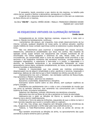É necessário, Jacob, encontrar a paz, dentro de nós mesmos, na batalha pela
vitória da luz, quanto o Senhor a demonstrou, perseguido e crucificado.
Longe de nós o descanso destrutivo dos que procuram o Céu sem as credenciais
do Reino Divino em si mesmos.
Da Obra “VOLTEI“ – Espírito: IRMÃO JACOB – Médium: FRANCISCO CÂNDIDO XAVIER
Digitado por: Lúcia Aydir
AS ESQUECIDAS VIRTUDES DA ILUMINAÇÃO INTERIOR
Irmão Jacob
Compadecendo-se de minhas lágrimas copiosas, ergueu-me o rosto com a
destra e, fitando-me bondosamente, continuou:
-Lamentamos não possuir, por enquanto, mais amplo desenvolvimento da luz
interna; contudo, qualquer desalento de nossa parte, no esforço salvador, significa
reação indébita de nossa vontade caprichosa contra os soberanos e justos desígnios de
Cima.
Não nos detenhamos para examinar a exigibilidade dos nossos recursos.
Dilatemo-los, utilizando-as possibilidades que Jesus nos confiou. Nas tropelias da
agitação carnal, quase sempre nos esquecemos das virtudes suscetíveis de ser
encontradas nos trilhos apagados e anônimos do vale. Nossa visão, em tais
circunstâncias, jaz concentrada sobre o cume da organização social provisória a que
servimos e da imaginária montanha das terrestres honrarias, coroada embora de
vantagens respeitáveis, e esperamos o bem-estar e o prazer, a sagacidade e o
domínio, as facilidades temporárias e as considerações fantasiosas ao nosso
personalismo menos digno, olvidando completamente, às vezes, os dons sagrados dos
deveres humildes e desconhecidos.
Cedendo à impulsividade que nos preside aos instintos primitivistas,
despreocupam-nos de adquirir simplicidade e amor, paciência e renúncia, resignação e
esperança, dádivas de vida eterna que o Herói Celestial nos ofertou aos pés da cruz!
Impressionamo-nos com o Salvador, nas claridades sublimes da Ressurreição,
mas ignoramos o Mestre Crucificado.
Agrada-nos dispor, aborrece-nos obedecer.
Buscamos a autoridade, desdenhamos a disciplina.
Exercemos severo exame sobre os atos alheios, sem qualquer vigilância ao
próprio coração.
Entendemo-nos perfeitamente com o ruído e com a leviandade do mundo que
nos cerca os sentidos inferiores, mas raramente nos comunicamos com o Espírito
Sublime do Cristo, na própria consciência.
Sabemos cair depressa, contudo, dificilmente nos decidimos a levantar.
Adornamo-nos com as flores de um dia e perdemos os frutos da eternidade.
Habituamo-nos a pedir as bênçãos do Eterno e, quando as recebemos,
dispomo-nos a dormir indefinidamente.
Enchemos a Terra de palavras brilhantes, esquecidos de que a vitória no bem é
mais concreta naqueles que ouvem o conselho sábio e o aplicam.
É por isto, meu amigo, que chegamos sem lâmpada própria às eminências da
vida, incapazes de contemplar o brilho solar pela nossa deficiência de luz.
Todavia, o Todo-Misericordioso jamais nos cerca as portas do serviço de
elevação.
Aqui também encontrarás as bênçãos do atrito, no aproveitamento das quais
acenderás a própria lanterna para a jornada.
 
