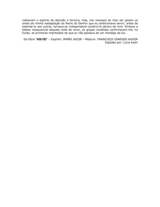rodeavam o espírito de atenção e ternura, mas, nos recessos de meu ser jaziam os
sinais de minha inadaptação ao Reino do Senhor que eu ambicionava servir; antes de
estende-lo aos outros, tornava-se indispensável construí-lo dentro de mim. Embora a
beleza inesquecível daquela noite de amor, as graças recebidas confirmavam-me, no
fundo, as primeiras impressões de que eu não passava de um mendigo de luz.
Da Obra “VOLTEI“ – Espírito: IRMÃO JACOB – Médium: FRANCISCO CÂNDIDO XAVIER
Digitado por: Lúcia Aydir
 