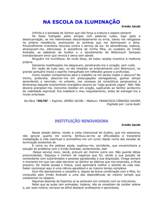 NA ESCOLA DA ILUMINAÇÃO
Irmão Jacob
Infinita é a bondade do Senhor que não força a criatura e espera sempre!
Se fosse fustigado pelos amigos com palavras rudes, logo após a
desencarnação; se me relembrasse descaridosamente os erros, talvez me refugiasse
na própria resistência, acentuando as sombras que me dominavam a alma.
Provavelmente inventaria recursos contra o serviço da luz. As advertências, todavia,
alcançavam-me, silenciosas. A assistência de minha filha, os cuidados do Irmão
Andrade, as palestras de Guillon e o devotamento de Bittencourt Sampaio
transbordavam amor que renova e eleva sem alarde.
Ninguém me humilhava. Ao invés disso, de todos recebia incentivo à melhoria
própria.
Salutares modificações me alegravam, penetrando-me o coração, sem ruído.
Em razão de tudo isso, no dia imediato ao entendimento com Bitencourt, no
grande santuário trazia o espírito mergulhado em reflexões graves e profundas.
Como receber companheiros para o trabalho se me sentia inapto e obscuro? No
íntimo, pretendia, absorver-me em preocupações esmagadoras, ganhar tempo
aprendendo e servindo; no entanto, nos recessos da consciência perseverava a
lembrança daquele ensinamento evangélico alusivo ao “cego guiando cegos”. Não. Não
deveria precipitar-me. Convinha meditar em oração, suplicando ao Senhor acréscimo
de viabilidade espiritual. Era inadiável o meu reajustamento, antes de entregar-me a
novas empresas.
Da Obra “VOLTEI“ – Espírito: IRMÃO JACOB – Médium: FRANCISCO CÂNDIDO XAVIER
Digitado por: Lúcia Aydir
INSTITUIÇÃO RENOVADORA
Irmão Jacob
Nesse estado dalma; recebi a visita intencional de Guillon, que me asseverou
não ignorar quanto me ocorria. Atribuiu-se-me as dificuldades à transitória
inadaptação à vida espiritual e aconselhou-me um curso rápido numa das escolas de
iluminação existentes ali.
E como eu lhe pedisse ajuda, explicou-me, sorridente, que encaminharia a
solução do problema com o Irmão Andrade, esclarecendo, leal.
-Nesse serviço novo, Jacob, procure ser menino outra vez. Não guarde idéias
preconcebidas. Esqueça o homem de negócios que foi, olvide a sua posição de
comandante com subordinados e pessoas agradecidas à sua disposição. Chega sempre
o momento em que nos cabe devolver ao Senhor as dádivas que nos empresta, a título
precário. De mente lavada e fresca, você aprenderá melhor o sentido da vida real.
Saber recomeçar aqui é uma ciência agradável e ao mesmo tempo complexa.
Ouvi-lhe atentamente o conselho e, depois de breve combinação com a filha, fui
conduzido pelo Irmão Andrade a uma das dependências do mesmo templo que
visitáramos na véspera.
Algumas dezenas de Espíritos aí se achavam em contacto com os instrutores.
Notei que as aulas iam animadas; todavia, não se revestiam de caráter solene
e, por esse motivo, tornava-se difícil destacar professores e aprendizes.
 