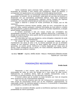 Venho recebendo agora preciosas lições, quanto a isto, porque cheguei à
leviandade de prometer a mim mesmo que prosseguiria, depois do sepulcro, a
corresponder-me regularmente com os leitores de minhas páginas doutrinárias.
Considerava a escrita e a incorporação mediúnicas ocorrências triviais do nosso
aprendizado; no entanto, vim de reconhecer, neste plano em que hoje me encontro, a
desatenção com que assinalamos semelhantes dádivas. Esses fatos amplamente
multiplicados, em nossos agrupamentos, traduzem imenso trabalho dos Espíritos
protetores, com reduzida compreensão por parte dos que a eles assistem.
Passei a observar o porquê de muitas promessas de amigos, que se não
realizaram.
Companheiros diversos haviam partido, antes de mim; convencidos de que
poderiam voltar, quando quisessem, trazendo informações da nova esfera e, embora
lhes aguardassem a palavra esclarecedora, através de reuniões respeitáveis, a solução
parecia adiada, indefinidamente.
O homem encarnado é tido em nossos círculos por arrendatário das
possibilidades terrestres e, de modo algum, podemos absorve-lhe a autoridade e a
direção da experiência física, tanto quanto não lhe será possível determinar na zona de
trabalho que nos é própria.
Em vista disso, por mais que desejemos, somos obrigados a depender de vocês
em nossas comunicações e interferências.
Os amigos da vida superior necessitam da cooperação elevada, para se
manifestarem nas obras de amor e fé, na mesma proporção em que as entidades
votadas ao mal reclamam concurso de baixa espécie das criaturas perversas ou
ignorantes, no cenário carnal. Verifica-se a mesma disposição em nossa zona de
serviço. Vocês conseguirão isto ou aquilo, em nosso ambiente, dependendo, porém,
das entidades que puderem mobilizar.
Da Obra “VOLTEI“ – Espírito: IRMÃO JACOB – Médium: FRANCISCO CÂNDIDO XAVIER
Digitado por: Lúcia Aydir
PONDERAÇÕES NECESSÁRIAS
Irmão Jacob
Retomando a mim mesmo, após desvencilhar-me do corpo grosseiro, a
preocupação de voltar ao reino dos amigos era o meu anseio de cada minuto.
Habituara-me, na existência última, fértil de trabalho intensamente vivido, a
concretizar os menores desejos, em nos referindo à luta exterior.
O homem prático que se mantém no corpo terrestre, por mais de cinquenta
anos, acostuma-se a ser invariavelmente obedecido.
Isso cria enormes prejuízos para ele, por enclausurar-se instintivamente em
roda viciosa de preconceitos nocivos que se lhe cristalizam, vagarosamente, na
organização mental. Os melindres passam a tortura-lo. A conveniência é interpretada
por desrespeito, a prudência por ingratidão.
Quase me considerei ofendido, quando os benfeitores espirituais me cortaram a
probabilidade do retorno apressado.
 