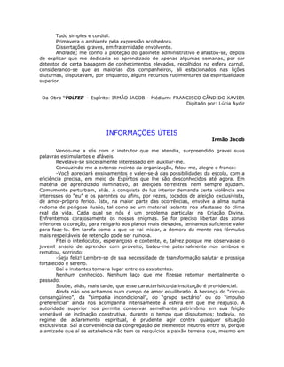 Tudo simples e cordial.
Primavera o ambiente pela expressão acolhedora.
Dissertações graves, em fraternidade envolvente.
Andrade; me confio à proteção do gabinete administrativo e afastou-se, depois
de explicar que me dedicaria ao aprendizado de apenas algumas semanas, por ser
detentor de certa bagagem de conhecimentos elevados, recolhidos na esfera carnal,
considerando-se que as maiorias dos companheiros, ali estacionados nas lições
diuturnas, disputavam, por enquanto, alguns recursos rudimentares da espiritualidade
superior.
Da Obra “VOLTEI“ – Espírito: IRMÃO JACOB – Médium: FRANCISCO CÂNDIDO XAVIER
Digitado por: Lúcia Aydir
INFORMAÇÕES ÚTEIS
Irmão Jacob
Vendo-me a sós com o instrutor que me atendia, surpreendido gravei suas
palavras estimulantes e afáveis.
Revelava-se sinceramente interessado em auxiliar-me.
Conduzindo-me a extenso recinto da organização, falou-me, alegre e franco:
-Você apreciará ensinamentos e valer-se-á das possibilidades da escola, com a
eficiência precisa, em meio de Espíritos que lhe são desconhecidos até agora. Em
matéria de aprendizado iluminativo, as afeições terrestres nem sempre ajudam.
Comumente perturbam, aliás. A conquista de luz interior demanda certa violência aos
interesses do “eu” e os parentes ou afins, por vezes, tocados de afeição exclusivista,
de amor-próprio ferido. Isto, na maior parte das ocorrências, envolve a alma numa
redoma de perigosa ilusão, tal como se um material isolante nos afastasse do clima
real da vida. Cada qual se nós é um problema particular na Criação Divina.
Enfrentemos corajosamente os nossos enigmas. Se for preciso libertar das zonas
inferiores o coração, para religa-lo aos planos mais elevados, tenhamos suficiente valor
para faze-lo. Em tarefa como a que se vai iniciar, a demora da mente nas fórmulas
mais respeitáveis de retenção pode ser ruinosa.
Fitei o interlocutor, esperançoso e contente, e, talvez porque me observasse o
juvenil anseio de aprender com proveito, bateu-me paternalmente nos ombros e
rematou, sorrindo:
-Seja feliz! Lembre-se de sua necessidade de transformação salutar e prossiga
fortalecido e sereno.
Daí a instantes tomava lugar entre os assistentes.
Nenhum conhecido. Nenhum laço que me fizesse retomar mentalmente o
passado.
Soube, aliás, mais tarde, que esse característico da instituição é providencial.
Ainda não nos achamos num campo de amor equilibrado. A herança do “círculo
consangüíneo”, da “simpatia incondicional”, do “grupo sectário” ou do “impulso
preferencial” ainda nos acompanha intensamente à esfera em que me reajusto. A
autoridade superior nos permite conservar semelhante patrimônio em sua feição
venerável de inclinação construtiva, durante o tempo que disputamos; todavia, no
regime de aclaramento espiritual, é prudente agir contra qualquer situação
exclusivista. Saí a conveniência da congregação de elementos neutros entre si, porque
a amizade que aí se estabelece não tem os resquícios a paixão terrena que, mesmo em
 