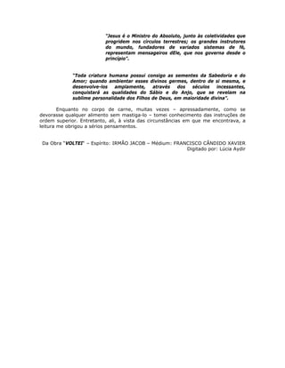 “Jesus é o Ministro do Absoluto, junto às coletividades que
progridem nos círculos terrestres; os grandes instrutores
do mundo, fundadores de variados sistemas de fé,
representam mensageiros dEle, que nos governa desde o
princípio”.
“Toda criatura humana possui consigo as sementes da Sabedoria e do
Amor; quando ambientar esses divinos germes, dentro de si mesma, e
desenvolve-los amplamente, através dos séculos incessantes,
conquistará as qualidades do Sábio e do Anjo, que se revelam na
sublime personalidade dos Filhos de Deus, em maioridade divina”.
Enquanto no corpo de carne, muitas vezes – apressadamente, como se
devorasse qualquer alimento sem mastiga-lo – tomei conhecimento das instruções de
ordem superior. Entretanto, ali, à vista das circunstâncias em que me encontrava, a
leitura me obrigou a sérios pensamentos.
Da Obra “VOLTEI“ – Espírito: IRMÃO JACOB – Médium: FRANCISCO CÂNDIDO XAVIER
Digitado por: Lúcia Aydir
 
