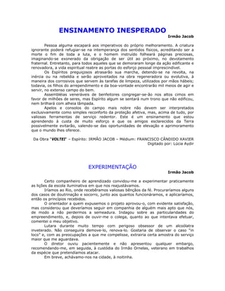 ENSINAMENTO INESPERADO
Irmão Jacob
Pessoa alguma escapará aos imperativos do próprio melhoramento. A criatura
ignorante poderá refugiar-se na intemperança dos sentidos físicos, acreditando ser a
morte o fim de toda a luta, e o homem instruído folheará páginas preciosas,
imaginando-se exonerado da obrigação de ser útil ao próximo, no devotamento
fraternal. Entretanto, para todos aqueles que se demoraram longe da ação edificante e
renovadora, a vida espiritual reabre as portas do esforço pessoal imprescindível.
Os Espíritos preguiçosos atrasarão sua marcha, detendo-se na revolta, na
inércia ou na rebeldia e serão aproveitados na obra regeneradora ou evolutiva, à
maneira dos corrosivos que servem às tarefas de limpeza, utilizados por mãos hábeis;
todavia, os filhos do arrependimento e da boa-vontade encontrarão mil meios de agir e
servir, no extenso campo do bem.
Assembléias veneráveis de benfeitores congregar-se-ão nos altos cimos em
favor de milhões de seres, mas Espírito algum se sentará num trono que não edificou,
nem brilhará com alheia lâmpada.
Apelos e consolos do campo mais nobre não devem ser interpretados
exclusivamente como simples reconforto da proteção afetiva, mas, acima de tudo, por
valiosas ferramentas de serviço redentor. Este é um ensinamento que estou
aprendendo à custa de muito esforço e que os amigos esclarecidos da Terra
possivelmente evitarão, valendo-se das oportunidades de elevação e aprimoramento
que o mundo lhes oferece.
Da Obra “VOLTEI“ – Espírito: IRMÃO JACOB – Médium: FRANCISCO CÂNDIDO XAVIER
Digitado por: Lúcia Aydir
EXPERIMENTAÇÃO
Irmão Jacob
Certo companheiro de aprendizado convidou-me a experimentar praticamente
as lições da escola iluminativa em que nos reajustávamos.
Iríamos ao Rio, onde recebêramos valiosas bênçãos da fé. Procuraríamos alguns
dos casos de doutrinação e socorro, junto aos quantos funcionáramos, e aplicaríamos,
então os princípios recebidos.
O orientador a quem expusemos o projeto aprovou-o, com evidente satisfação,
mas considerou que deveríamos seguir em companhia de alguém mais apto que nós,
de modo a não perdermos a semeadura. Indagou sobre as particularidades do
empreendimento, e, depois de ouvir-me o colega, quanto ao que intentava efetuar,
comentei o meu objetivo.
Lutara durante muito tempo com perigoso obsessor de um alcoólatra
inveterado. Não conseguira demove-lo, renova-lo. Gostaria de observar o caso “in
loco” e, com as preocupações a que me compelisse, extrairia certa amostra do serviço
maior que me aguardava.
O diretor ouviu pacientemente e não apresentou qualquer embargo,
recomendando-me, em seguida, à custódia do Irmão Ornelas, veterano em trabalhos
da espécie que pretendíamos atacar.
Em breve, achávamo-nos na cidade, à noitinha.
 