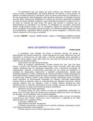 O companheiro que nos seguia de perto explicou que inúmeros irmãos de
outros círculos, impossibilitados, por longos decênios, de retomar o corpo terreno, se
dedicam a tarefas obscuras e sacrificais, entre as almas endurecidas ou sofredoras, a
fim de conquistarem, pela abnegação e pelo heroísmo silencioso, a irradiação luminosa
que lhes falta. Vastos anos despendem no esforço de renúncia, adquirindo humildade
no trato de almas rebeldes e ásperas, quais semeadores buscando a dádiva da flor e
do fruto ao contacto do chão bruto. Em geral, são homens e mulheres que se
desmandaram na autoridade e no dinheiro, na inteligência ou na beleza, assumindo
graves compromissos morais, que se consagram, depois do sepulcro, por extenso
prazo, ao gênero de atividade que íamos tentar, em benditas peregrinações de auxílio
aos semelhantes, ostentando aflitiva posição de servos apagados e anônimos para
melhor atingirem os fins a que se propõem.
Da Obra “VOLTEI“ – Espírito: IRMÃO JACOB – Médium: FRANCISCO CÂNDIDO XAVIER
Digitado por: Lúcia Aydir
ANTE UM ESPÍRITO PERSEGUIDOR
Irmão Jacob
O alcoólatra, cuja situação me levara a diversos serviços de preces e
doutrinações nos últimos tempos de minha experiência no corpo, achava-se num bar
suburbano a encharcar-se. Ao lado dele, o temível perseguidor dava expansão a
impulsos menos dignos. Cada copo cheio era nova taça de venenoso fluido que ele
aspirava com estranha volúpia.
Aproximamo-nos sem perda de tempo.
Antes de qualquer entendimento, Ornelas advertiu-me que, fôra dos laços
físicos, o socorro dos Espíritos transviados exige outros recursos, além das armas
verbais. Achávamo-nos, ali, esclareceu prestimoso, sem o elemento controlador da
mediunidade.. Quando o instrumento encarnado jaz nas trevas da ignorância, a
entidade em desequilíbrio absorve-lhe o aparelho completamente, raiando pela
possessão absoluta e, então, verificamos nos círculos terrestres a exata reprodução da
alma desorientada e desguarnecida de razão, oferecendo extensas mostras de loucura.
A maioria dos médiuns, porém, ainda mesmo quando sonâmbulos puros, de algum
modo controlam os comunicantes irrequietos ou infelizes, exercendo determinada
censura sobre as palavras rudes ou inconvenientes que desejam pronunciar. Estaria
naquele instante com um obsessor, frente a frente. Deveria preparar-me para
demonstrar-lhe os melhores sentimentos do meu coração, porque, da parte dele, me
daria a conhecer as notas mais íntimas da própria consciência.
Abeiramo-nos da dupla lastimável.
O verdugo fitava um copo vizinho, ao jeito do magnetizador interessado na
presa. Era uma triste figura de vampiro que provocaria gestos de pavor nas pessoas
em derredor, se lhe pudessem fixar a máscara diabólica.
Voltando-se para nós e sentido-nos a observação calma, ao que me pareceu
concentrou-se para melhor resistir-nos, sorriu escarninho e, detendo-se de modo
especial sobre mim, gargalhou franco.
A princípio, molestei-me.
Experimentei mal-estar intraduzível.
O Espírito endurecido a envolver-se em sombria nebulosa arremessava contra
mim forças envolventes e perturbantes.
Ornelas sacudiu-nos os ombros vigorosamente e disse:
 