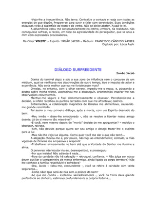 -Vejo-lhe a inexperiência. Não tema. Centralize a vontade e reaja com todas as
energias de que dispõe. Prepare-se para ouvir e falar com serenidade. Suas condições
psíquicas virão à superfície do rosto e do verbo. Não se deixe abater. Ajudá-lo-ei.
A advertência calou-me consoladoramente no íntimo, embora, na realidade, não
conseguisse sofrear, o receio, em face da agressividade do perseguidor, que se unia a
mim com expressões provocadoras.
Da Obra “VOLTEI“ – Espírito: IRMÃO JACOB – Médium: FRANCISCO CÂNDIDO XAVIER
Digitado por: Lúcia Aydir
DIÁLOGO SURPREEDENTE
Irmão Jacob
Diante do temível algoz e sob a sua zona de influência sem o concurso de um
médium, qual se verificava nas doutrinações de outro tempo, tive o impulso de adiar a
experiência. Não seria melhor que eu me fortalecesse mais?
Ornelas, no entanto, com o olhar severo, impediu-me o recuo, e, pousando a
destra sobre minha fronte, aconselhou-me a prosseguir, prometendo inspirar-me nas
observações convenientes.
Mantive-me seguro e fixei destemerosamente o obsessor. Percebendo-me a
decisão, o infeliz recolheu os punhos cerrados com que me afrontava; colérico.
Entrementes, a colaboração magnética de Ornelas me alimentava, causando-
me grande reconforto.
Foi assim o meu primeiro diálogo, após a morte, com um Espírito desviado do
bem:
-Meu irmão – disse-lhe emocionado -, não se resolve a libertar nosso amigo
doente, já de si mesmo tão miserável?
-E você, nem mesmo depois de “morto” desiste de me apoquentar? – revidou o
obsessor, raivoso.
-Sim, não desisto porque quero ser seu amigo e desejo trazer-lhe o espírito
para a luz.
-Mas não lhe vejo luz alguma. Como quer você me dar o que não tem?...
A alegação chocou-me e, por pouco, não fugi ao entendimento; contudo, a mão
vigorosa de Ornelas me amparava e respondi:
-Trabalharei sinceramente no bem até que a Vontade do Senhor me ilumine e
alma.
O perverso interlocutor riu-se, desrespeitoso, e prosseguiu:
-Por que insiste? Não adiantará nada...
-Fora da caridade não há salvação – retruquei, confiante. – Não julga ser nosso
dever auxiliar o companheiro de mente enfermiça, ainda ligado ao corpo terrestre? Não
lhe conhece a família respeitável e sofredora?
-Ora, Jacob – falou-me, contundente -, você se refere à caridade com tanta
segurança...
-Como não? Que será de nós sem a prática do bem?
-Ao que me consta – exclamou sarcasticamente -, você na Terra dava grande
preferência ao dinheiro, estimava profundamente a própria fortuna...
 