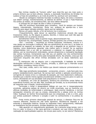Nas minhas reações de “homem velho” quis dizer-lhe que era mais justo o
próprio dinheiro que os bens alheios; todavia, a expressão fisionômica de Ornelas me
susteve a frase de autodefesa e, ao invés de proferi-la, acentuei com serenidade:
-Recebi as vantagens materiais hauridas no esforço digno, tal como o mordomo
que detém consigo, transitoriamente, as dádivas do Senhor. O que o Todo-Poderoso
me confiou já restitui, de consciência feliz, aos seus sábios desígnios.
O verdugo fez um esgar de ódio e voltou a comentar:
-Não lhe reconheço autoridade para conselhos,. Você foi sempre um homem
áspero, indisciplinado, voluntarioso. Muita vez, acabava de apontar-nos o bom
caminho para seguir estrada contrária. Agora que ser apóstolo...
Marcou um gesto ridículo, a fim de torturar-me e continuou:
-Frequentemente, após deixar os aparelhos mediúnicos através dos quais
trocávamos idéias, eu lhe seguia os passos, discreto, e notava que você não agia de
conformidade com os próprios ensinos.
Semelhantes frases, ditas à queima-roupa, desconcertavam-me.
Ruborizei-me, envergonhado; todavia, Ornelas garantiu-me a firmeza de ânimo.
-Sim – concordei -, reconheço as minhas fraquezas. Entretanto, sincero é o
meu desejo de renovação e melhoria. Não nos santificamos de uma vez e, se todos os
pecadores se negarem ao trabalho do bem sob a alegação de se sentirem maus e
ingratos, como poderíamos aguardar vida melhor para o mundo? Se os espíritos
comprometidos com a Lei não se resolverem a colaborar no resgate dos próprios
débitos, por se reconhecerem endividados, jamais atingiremos a necessária liquidação
das contas humanas. Compreendo que não sou um padrão vivo dos conhecimentos
evangélicos, confiados à minha alma pela Compaixão Divina. No entanto, creia que não
repousarei enquanto não afinar minhas atividades com os ideais redentores que
abracei.
O interlocutor não se alegrou com a argumentação. A lealdade de minhas
declarações esfriava-lhe a cólera. Escutou, amuado, e, assim que o intervalo surgiu
espontâneo, considerou menos irônico:
-Seu caso, então, será o do médico que deverá restaurar primeiramente a si
mesmo...
-Não nego semelhante necessidade – acrescentei, sincero -, tudo farei pelo meu
próprio restabelecimento espiritual. No serviço bem sentido e aplicado encontramos a
corrigenda de nossos erros e a redenção do passado, por mais deplorável e delituoso.
Acredite que o doente menos egoísta providenciará remédio e recurso para si e para os
outros. Persistindo em sua atividade você prejudicará a si mesmo...
O desditoso, em crise de desespero, lembrou-me acremente certas falhas da
experiência humana, em voz alta. Mas, auxiliado por Ornelas, eu ia encontrando meios
de responder sem irritação, construtivamente.
Terminado o longo e desagradável diálogo em que me vi inesperadamente
envolvido, aplicamos passes de socorro ao irmão encarnado, que se mantinha em
aflitivas condições de enfermidade e embriaguez. Após enorme relutância, o terrível
perseguidor consentiu em que eu orasse, colocando-lhe a cabeça entre as minhas
mãos. Supliquei ao Senhor fervorosamente que nos amparasse, a ele e a mim, para
que ambos pudessem melhorar o coração e subir no conhecimento e na prática do
bem.
Finda minha primeira observação pessoal de serviço, o obsessor fitou-me de
maneira diferente. Pareceu-me não tanto agressivo. Revelava-se disposto a me
entender a disposição fraterna. Porque eu esperasse maior soerguimento, habituado
ao imediatismo da luta terrestre, Ornelas despertou-me, exclamando:
-Não aguarde um reajustamento apressado. Se a semente exige tempo, com o
frio e o calor, a chuva e o Sol, para germinar e produzir, por que motivo reclamar a
realização de espiritualidade superior, de minuto para outro, no ser eterno? Plantemos
 