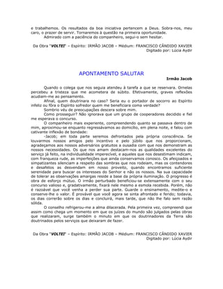 e trabalhemos. Os resultados da boa iniciativa pertencem a Deus. Sobra-nos, meu
caro, o prazer de servir. Tornaremos à questão na primeira oportunidade.
Admirado com a paciência do companheiro, segui-o sem hesitar.
Da Obra “VOLTEI“ – Espírito: IRMÃO JACOB – Médium: FRANCISCO CÂNDIDO XAVIER
Digitado por: Lúcia Aydir
APONTAMENTO SALUTAR
Irmão Jacob
Quando o colega que nos seguia atendeu à tarefa a que se reservara. Ornelas
percebeu a tristeza que me acometera de súbito. Efetivamente, graves reflexões
acudiam-me ao pensamento.
Afinal, quem doutrinara no caso? Seria eu o portador de socorro ao Espírito
infeliz ou fôra o Espírito sofredor quem me beneficiara coma verdade?
Sombrio véu de preocupações descera sobre mim.
Como prosseguir? Não ignorava que um grupo de cooperadores decidido e fiel
me esperava o concurso.
O companheiro mais experiente, compreendendo quanto se passava dentro de
mim, aproximou-se enquanto regressávamos ao domicílio, em plena noite, e falou com
cativante inflexão de bondade:
-Jacob; em toda parte seremos defrontados pela própria consciência. Se
louvarmos nossos amigos pelo incentivo e pelo júbilo que nos proporcionam,
agradeçamos aos nossos adversários gratuitos a ousadia com que nos demonstram as
nossos necessidades. Os que nos amam destacam-nos as qualidades excelentes do
serviço já feito, na individualidade imperecível, e aqueles que nos desestimam indicam,
com franqueza rude, as imperfeições que ainda conservamos conosco. Os afeiçoados e
simpatizantes silenciam a respeito das sombras que nos rodeiam, mas os contendores
e desafetos as desvendam em nosso proveito, quando encontramos suficiente
serenidade para buscar os interesses do Senhor e não os nossos. Na sua capacidade
de tolerar as observações amargas reside a base da própria iluminação. O progresso é
obra de esforço mútuo. O irmão perturbado beneficiou-se extensamente com o seu
concurso valioso e, gradativamente, fixará nele mesmo a esmola recebida. Porém, não
é razoável que você venha a perder sua parte. Guarde o ensinamento, medite-o e
conserve-lhe o valor. É provável que você agora se sinta afrontado e ferido; todavia,
os dias correrão sobre os dias e concluirá, mais tarde, que não lhe falo sem razão
sólida.
O conselho refrigerou-me a alma dilacerada. Pela primeira vez, compreendi que
assim como chega um momento em que os juízes do mundo são julgados pelas obras
que realizaram, surge também o minuto em que os doutrinadores da Terra são
doutrinados pelos serviços que deixaram de fazer.
Da Obra “VOLTEI“ – Espírito: IRMÃO JACOB – Médium: FRANCISCO CÂNDIDO XAVIER
Digitado por: Lúcia Aydir
 