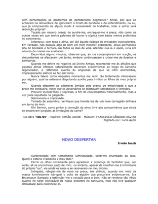 sem perturbações os problemas do partidarismo dogmático? Afinal, por que se
achavam na desventura de ignorarem o Cristo da bondade e do entendimento, ou eu,
que já compreendia de algum modo à necessidade de trabalhar, lutar e sofrer pela
redenção própria?
Tocado por sincero desejo de auxilia-los, entreguei-me à prece, não como de
outras vezes em que emitia palavras de louvor e súplica com bases menos profundas
no sentimento.
Intentava, com toda a alma, ser útil àquela falange de entidades inconscientes.
Em verdade, não possuía algo de bom em mim mesmo; entretanto, Jesus permanece
rico de bondade e ternura em todos os dias da vida. Atender-nos-ia o apelo, viria em
socorro de nossas necessidades...
Decorridos alguns minutos, observei que, ao me contemplarem em oração, os
circunstantes se afastaram um tanto, embora continuassem a crivar-me de doestos e
zombarias.
Quando me detive na rogativa ao Divino Amigo, reportando-me às aflições que
aquelas almas infelizes naturalmente deveriam experimentar ao longo do caminho
regenerador, e refletindo quanto às angústias de que se vêm acometidas,
impressionante silêncio se fez em torno.
Nunca talvez como naqueles momentos me senti tão fortemente interessado
por alguém, qual se estivesse disputando auxílio para irmãos ou filhas de meu próprio
ser.
Quando descerrei as pálpebras úmidas pelo pranto de emotividade a que a
prece me conduzira, notei que os adversários se afastavam cabisbaixos e vencidos.
Procurei invocar-lhes o regresso, a fim de conversarmos fraternalmente, mas a
voz jazia sepultada na garganta.
Sobrevivera o imprevisto.
Tomado de assombro, verifiquei que branda luz de um roxo carregado brilhava
em torno de mim.
Oh! Senhor, como pintar a comoção da alma livre aos companheiros que ainda
se encontram jungidos às limitações da carne?
Da Obra “VOLTEI“ – Espírito: IRMÃO JACOB – Médium: FRANCISCO CÂNDIDO XAVIER
Digitado por: Lúcia Aydir
NOVO DESPERTAR
Irmão Jacob
Surpreendido com semelhante luminosidade, senti-me chumbado ao solo.
Quem a estaria irradiando a meu lado?
Cerrei os olhos novamente para agradecer a presença do benfeitor que, por
certo, ali se encontrava junto de mim; no entanto, apesar de recolher-me à intimidade
do próprio “eu”, via ainda os raios a se renovarem no meu íntimo.
Intrigado, refugiei-me de novo na prece, em silêncio, quando em meio da
massa luminescente lobriguei o vulto de alguém que procurava evidenciar-se. Era
Bittencourt Sampaio a estimular-me o coração para o bem. Não se revelava tão nítido
quanto na noite inolvidável de nosso encontro no santuário, mas não tive qualquer
dificuldade para reconhece-lo.
 