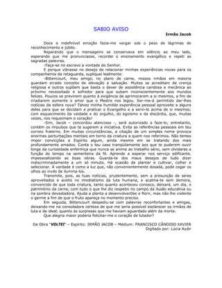 SABIO AVISO
Irmão Jacob
Doce e indefinível emoção fazia-me vergar sob o peso de lágrimas de
reconhecimento e júbilo.
Reparando que o mensageiro se conservava em silêncio ao meu lado,
esperando que me pronunciasse, recordei o ensinamento evangélico e repeti as
sagradas palavras.
-Faça-se no escravo a vontade do Senhor.
E porque vibrasse no desejo de relacionar minhas experiências novas para os
companheiros da retaguarda, supliquei lealmente:
-Bittencourt, meu amigo, no plano de carne, nossos irmãos em maioria
guardam errado conceito de elevação e salvação. Muitos se acreditam de crença
religiosa e outros supõem que basta o dever de assistência caridosa e mecânica ao
próximo necessitado e sofredor para que subam inconscientemente aos mundos
felizes. Poucos se previnem quanto à exigência de aprimorarem a si mesmos, a fim de
irradiarem somente o amor que o Mestre nos legou. Ser-me-á permitido dar-lhes
notícias da esfera nova? Talvez minha humilde experiência pessoal aproveite a alguns
deles para que se decidam a praticar o Evangelho e a servi-lo acima de si mesmos;
com esquecimento da vaidade e do orgulho, do egoísmo e da discórdia, que, muitas
vezes, nos requeimam o coração!
-Sim, Jacob – concordou atencioso -, será autorizado a faze-lo; entretanto,
contém os impulsos que te sugerem a iniciativa. Evita as referências pessoais em teu
correio fraterno. Em muitas circunstâncias, a citação de um simples nome provoca
enormes perturbações mentais em torno da criatura a quem nos referimos. Não tentes
impor convicções a Espírito algum, ainda mesmo em se tratando dos mais
profundamente amados. Conta o teu caso tranqüilamente aos que te puderem ouvir
longe da curiosidade enfermiça que nunca se anima ao trabalho sério, sem olvidares a
função do tempo na sementeira da fé. Aprende a esperar nos serviço edificante,
impessoalizando as boas obras. Guarda-te dos maus desejos de tudo dizer
indiscriminadamente a um só minuto. Há ocasião de plantar e cultivar, colher e
selecionar. A verdade é como a luz que, não convenientemente dosada, pode cegar os
olhos ao invés de ilumina-los.
Transmite, pois, as tuas notícias, prudentemente, sem a presunção de seres
aproveitados e aceito no imediatismo da luta humana, e acalma-te sem demora,
convencido de que toda criatura, tanto quanto aconteceu conosco, deixará, um dia, o
patrimônio da carne, com tudo o que lhe diz respeito no campo da ilusão educativa ou
na sombra devastadora. Ajuda a planta a desenvolver0se e florir, mas não lhe violente
o germe a fim de que o fruto apareça no momento preciso.
Em seguida, Bittencourt despediu-se com palavras reconfortantes e amigas,
deixando-me na consoladora certeza de que me seria possível esclarecer os irmãos de
luta e de ideal, quanto às surpresas que me haviam aguardado além da morte.
Que alegria maior poderia felicitar-me o coração de lutador?
Da Obra “VOLTEI“ – Espírito: IRMÃO JACOB – Médium: FRANCISCO CÂNDIDO XAVIER
Digitado por: Lúcia Aydir
 