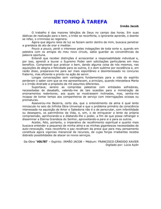 RETORNO À TAREFA
Irmão Jacob
O trabalho é das maiores bênçãos de Deus no campo das horas. Em suas
dádivas de realização para o bem, o triste se reconforta, o ignorante aprende, o doente
se refaz, o criminoso se regenera.
Agora que alguns raios de luz se faziam sentir dentro de mim, buscava penetrar
a grandeza do ato de orar e meditar.
Pouco a pouco, perdi o interesse pelas indagações de toda sorte e, quando em
palestra com os amigos do meu novo círculo, sabia guardar as conveniências da
palavra oportuna.
Entendi que receber distinções é acrescentar a responsabilidade individual e,
por isso, aprendi a louvar o Supremo Poder sem solicitações particulares em meu
benefício. Compreendi que praticar o bem, dando alguma coisa de nós mesmos, nas
aquisições de alegria e felicidade para os outros, é o dom sublime por excelência e, em
razão disso, preparava-me para ser mais espontâneo e desinteressado no concurso
fraterno, mas eficiente e pronto na ação de servir.
Longas conversações sem vantagens fundamentais para a vida do espírito
perderam o saber com que se me apresentavam, a princípio, quando interpelava Marta
e o Irmão Andrade a propósito de mil assuntos diferentes.
Suportava; sereno as compridas palestras com entidades sofredoras,
necessitadas de desabafo, valendo-me de tais ocasiões para a ministração de
ensinamentos redentores; aos quais se mostrassem inclinadas, mas, sentia-me
incapaz de tomar tempo aos companheiros de serviço com interrogações ociosas ou
prematuras.
Asseverou-me Bezerra, certo dia, que o entendimento da alma é qual lente
minúscula no seio da Infinita Obra Universal e que o problema primário da consciência
interessada na aquisição de Amor e Sabedoria não é o de perscrutar, com infantilidade
ou desespero, os patrimônios da Vida, e, sim, o de enriquecer a lente da própria
compreensão, aprimorando-a e dilatando-lhe o poder, a fim de que possa refranger e
disseminar a Eterna Grandeza do Senhor, aproveitando-a para si e para os outros.
Aceitei, feliz, portanto, o imperativo de recolhimento espiritual e quanto mais
buscava entender a pequenez de minha alma e as minhas gigantescas necessidades de
auto-renovação, mais reconforto e paz recolhiam da prece que para meu pensamento
constituía agora vigoroso manancial de recursos, de cujas forças irradiantes recebia
dobrado possibilidades de atacar os novos serviços.
Da Obra “VOLTEI“ – Espírito: IRMÃO JACOB – Médium: FRANCISCO CÂNDIDO XAVIER
Digitado por: Lúcia Aydir
 