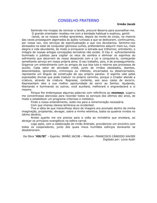 CONSELHO FRATERNO
Irmão Jacob
Sentindo-me incapaz de reiniciar a tarefa, procurei Bezerra para aconselhar-me.
O grande orientador recebeu-me com a bondade habitual e explicou, gentil:
-Jacob, se os nossos irmãos ignorantes, depois da morte do corpo, na maioria
das vezes prosseguem algemados às ações ruinosas a que se dedicaram, continuamos,
por nossa vez, nos serviços de espiritualização a que nos devotamos. Sentimo-nos
abrasados na sede de conquistar gloriosos cumes, pretendemos adquirir mais luz, mais
alegria e vida abundante, de modo a enriquecer a estrada que trilhamos; entretanto, o
milagre de nossas antigas concepções terrestres não existe. O Céu é suficientemente
iluminado e jubiloso para cogitar os véus de sombra e eliminar os espinhos do
sofrimento que decorrem do nosso desacordo com a Lei e conquista-lo, começando
semelhante serviço em nossa própria alma. O seu trabalho, pois, é de prosseguimento.
Organize um entendimento com os amigos de sua boa luta e retorne aos processos de
auxílio. Cada setor de atividade cristã, junto de irmãos obsidiados, doentes,
desorientados, ignorantes, criminosos ou infelizes; encarnados ou desencarnados,
representa um ângulo da construção de seu próprio paraíso. O espírito vale pelas
expressões divinas que pode traduzir no próprio caminho, porque o Criador atende a
criatura, através da criatura. Regresse, contente, aos seus casos de socorro.
Representam eles a sua melhor oportunidade de servir ao Senhor. Ajudando,
libertando e iluminando os outros, você auxiliará, melhorará e engrandecerá a si
mesmo.
Porque lhe endereçasse algumas palavras com referência ao recomeço, sugeriu
me concentrasse atencioso para recordar todos os serviços dos últimos dez anos, de
modo a estabelecer um programa criterioso e metódico.
Findo o nosso entendimento, isolei-me para a rememoração necessária.
Com que imensa clareza lembrava os incidentes!
Tive a idéia de que maravilhoso disco de imagens era acionado dentro da minha
imaginação, projetando, devagar, sobre a minha retentiva, todos os quadros vividos no
último decênio.
Anotei quanto me era preciso para a volta ao ministério que encetara, ao
abraçar os princípios evangélicos na esfera carnal.
Logo após, com a colaboração do irmão Andrade, providenciei um encontro com
todos os cooperadores, junto dos quais meus humildes esforços doravante se
desdobrariam.
Da Obra “VOLTEI“ – Espírito: IRMÃO JACOB – Médium: FRANCISCO CÂNDIDO XAVIER
Digitado por: Lúcia Aydir
 