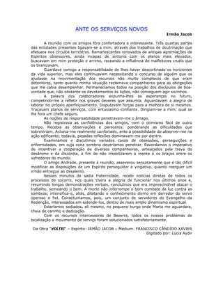 ANTE OS SERVIÇOS NOVOS
Irmão Jacob
A reunião com os amigos fôra confortadora e interessante. Três quartas partes
das entidades presentes ligavam-se a mim, através dos trabalhos de doutrinação que
efetuara nos círculos terrestres. Remanescentes renovados de antigas agremiações de
Espíritos obsessores, ainda incapaz de sintonia com os planos mais elevados,
buscavam em mim proteção e arrimo, receando a influência de malfeitores cruéis que
os tiranizavam.
Guardava comigo a responsabilidade de lhes haver descortinado os horizontes
da vida superior, mas eles continuavam necessitando o concurso de alguém que os
ajudasse na movimentação dos recursos não muito complexos de que eram
detentores, tanto quanto minha situação reclamava companheiros para as obrigações
que me cabia desempenhar. Permanecíamos todos na posição dos discípulos de boa-
vontade que, não obstante os devotamentos às lições, não conseguem agir sozinhos.
A palavra dos colaboradores expunha-lhes as esperanças no futuro,
compelindo-me a refletir nos graves deveres que assumia. Aguardavam a alegria de
laborar no próprio aperfeiçoamento. Disputavam forças para a melhora de si mesmos.
Traçavam planos de serviços, com entusiasmo confiante. Dirigiam-se a mim, qual se
lhe fora um chefe seguro.
As noções de responsabilidade penetravam-me o âmago.
Não registrava as confidências dos amigos, com o otimismo fácil de outro
tempo. Recebia as observações e pareceres; ponderando as dificuldades que
sobreviriam. Achava-me realmente confortado, ante a possibilidade de absorver-me na
ação edificante; todavia, pesadas reflexões dominavam-me por dentro.
Examinamos e discutimos variados casos de obsessões, perseguições e
enfermidades, em cuja zona sombria deveríamos penetrar. Recordamos o imperativo
de incentivar a cooperação de diversos companheiros, ameaçados pela treva do
desânimo e da discórdia, a fim de não imobilizarem a mente e os braços entre os
sofredores do mundo.
O amigo Andrade, presente à reunião, asseverou sensatamente que é tão difícil
modificar as disposições de um Espírito perseguidor e vingativo, quanto reerguer um
irmão entregue ao desalento.
Nesses minutos de sadia fraternidade, recebi notícias diretas de todos os
processos de socorro, nos quais tivera a alegria de funcionar nos últimos anos e,
resumindo longas demonstrações verbais, concluímos que era imprescindível atacar o
trabalho, semeando o bem. A morte não interrompe o bom combate da luz contra as
sombras; intensifica-o, aliás, dilatando o conhecimento divino em derredor do servo
operoso e fiel. Constituiríamos, pois, um conjunto de servidores do Evangelho da
Redenção, interessados em estende-los, dentro de mais amplo dinamismo espiritual.
Estaríamos sediados, ali mesmo, no pequeno burgo onde Marta me aguardara,
cheia de carinho e dedicação.
Com os recursos intercessores de Bezerra, todos os nossos problemas de
localização e movimento de serviço foram solucionados satisfatoriamente.
Da Obra “VOLTEI“ – Espírito: IRMÃO JACOB – Médium: FRANCISCO CÂNDIDO XAVIER
Digitado por: Lúcia Aydir
 