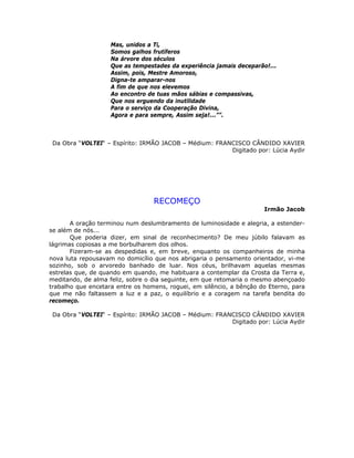 Mas, unidos a Ti,
Somos galhos frutíferos
Na árvore dos séculos
Que as tempestades da experiência jamais deceparão!...
Assim, pois, Mestre Amoroso,
Digna-te amparar-nos
A fim de que nos elevemos
Ao encontro de tuas mãos sábias e compassivas,
Que nos erguendo da inutilidade
Para o serviço da Cooperação Divina,
Agora e para sempre, Assim seja!...””.
Da Obra “VOLTEI“ – Espírito: IRMÃO JACOB – Médium: FRANCISCO CÂNDIDO XAVIER
Digitado por: Lúcia Aydir
RECOMEÇO
Irmão Jacob
A oração terminou num deslumbramento de luminosidade e alegria, a estender-
se além de nós...
Que poderia dizer, em sinal de reconhecimento? De meu júbilo falavam as
lágrimas copiosas a me borbulharem dos olhos.
Fizeram-se as despedidas e, em breve, enquanto os companheiros de minha
nova luta repousavam no domicílio que nos abrigaria o pensamento orientador, vi-me
sozinho, sob o arvoredo banhado de luar. Nos céus, brilhavam aquelas mesmas
estrelas que, de quando em quando, me habituara a contemplar da Crosta da Terra e,
meditando, de alma feliz, sobre o dia seguinte, em que retomaria o mesmo abençoado
trabalho que encetara entre os homens, roguei, em silêncio, a bênção do Eterno, para
que me não faltassem a luz e a paz, o equilíbrio e a coragem na tarefa bendita do
recomeço.
Da Obra “VOLTEI“ – Espírito: IRMÃO JACOB – Médium: FRANCISCO CÂNDIDO XAVIER
Digitado por: Lúcia Aydir
 