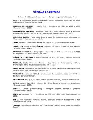 NÓTULAS DA EDITORA
Nótulas da editora, relativas a algumas das personagens citadas neste livro:
BATUIRA, cognome de Antônio Gonçalves da Silva – Pioneiro do Espiritismo em terras
de Piratininga (desencarnou em 1909).
BEZERRA DE MENEZES – Adolfo (Dr) – Presidente da FEB, de 1895 a 1899
(Desencarnou em 1900).
BITTENCOURT SAMPAIO – Francisco Leite (Dr) – Poeta, escritor, médium receitista
e membro do “Grupo Confúcio” e do “Grupo Ismael” (Desencarnou em 1895).
CASIMIRO CUNHA –Poeta, cego desde a idade de dezesseis anos, colaborava em
“Reformador” (desencarnou em 1914).
CIRNE, Leopoldo – Presidente da FEB, de 1900 a 1913 (Desencarnou em 1941).
FREDERICO Pereira da silva JÚNIOR – Médium do “Grupo Ismael” durante 34 anos
(Desencarnou em 1914).
GUILLON RIBEIRO, Luis Olímpio (Dr) – Presidente da FEB em 1920 e 21 e de 1930
até à época de sua desencarnação em 1943.
INÁCIO BITTENCOURT – Vice-Presidente da FEB, em 1915, médium receitista
(Desencarnou em 1943).
ORNELAS, Adolfo Oscar do Amaral – Secretário do “Reformador”, médium,
dramaturgo e poeta de valor (Desencarnou em 1923).
PETINTINGA, pseudônimo de José Florentino de Sena – Presidente da União Espírita
Bahiana. Poeta ilustre (Desencarnou em 1939).
ROMUALDO Antonio de SEIXAS – Arcebispo da Bahia, desencarnado em 1860.É um
dos Guias do “Grupo Ismael”.
ROSENBURG, Artur (Cel) – Diretor da FEB, por muitos anos (Desencarnou em 1930).
SAYÃO, Antonio Luis (Dr) – Diretor do “Grupo Ismael”, escritor e evangelizador
(Desencarnou em 1903).
SCHUTEL, Cairbar (Farmacêutico) – Abnegado espírita, escritor e jornalista
(Desencarnou em 1938).
SPINOLA, Aristides (Dr) – Presidente da FEB, em vários anos (Desencarnou em
1925).
TOSTA, José Machado – Jornalista espírita, esforçado professor de Esperanto na FEB
(desencarnou em 1929).
ULISSES de Mendonça – Médium do “Grupo Ismael” (Desencarnou no Estado de Mato
Grosso).
 