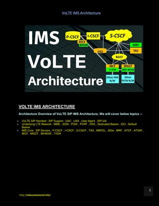 VoLTE IMS Architecture
http://telecomtutorial.info/
1
VOLTE IMS ARCHITECTURE
Architecture Overview of VoLTE SIP IMS Architecture, We will cover below topics :-
 VoLTE SIP Handset : SIP Support , UAC , UAS , User Agent , SIP-UA
 Underlying LTE Network : MME , SGW , PGW , PCRF , HSS , Dedicated Bearer , QCI , Default
Bearer
 IMS Core : SIP Servers , P-CSCF , I-CSCF , S-CSCF , TAS , MMTEL , BGw , MRF , ATCF , ATGW ,
IBCF , MGCF , IM-MGW , TrGW
 