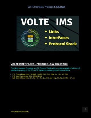 VoLTE Interfaces, Protocols & IMS Stack
http://telecomtutorial.info/
1
VOLTE INTERFACES , PROTOCOLS & IMS STACK
This Blog contains Complete VoLTE Protocol Guide which contains details of all Links &
Interfaces working in VoLTE & LTE Networks including their Protocol Stack
 LTE Control Plane Links : S1MME , S5/S8 , S10 , S11 , S6a , Gx , Gy , X2 , SGs
 LTE User Plane Links : S1U , S5/S8 & SGi
 IMS Control Plane links : Sh , Ro , Cx , Rx , Sv , ISC , Mw , Mg , Mi , Mj , Mr / Mr‘ , UT , Ici
 