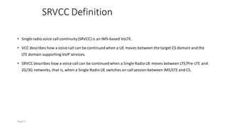 SRVCC Definition
• Single radio voice call continuity(SRVCC) is an IMS-based VoLTE.
• VCC describes how a voice call can be continuedwhen a UE moves between the target CS domain and the
LTE domain supporting VoIP services.
• SRVCC describes how a voice call can be continuedwhen a Single Radio UE moves between LTE/Pre-LTE and
2G/3G networks, that is, when a Single Radio UE switches an call session between IMS/LTE and CS.
Page17
 