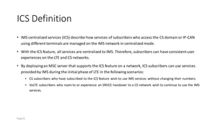 ICS Definition
• IMS centralized services (ICS) describe how services of subscribers who access the CS domain or IP-CAN
using different terminalsare managed on the IMS network in centralized mode.
• With the ICS feature, all services are centralized to IMS. Therefore, subscribers can have consistent user
experiences on the LTE and CS networks.
• By deployingan MSC server that supports the ICS feature on a network, ICS subscribers can use services
providedby IMS during the initialphase of LTE in the following scenarios:
• CS subscribers who have subscribed to the ICS feature wish to use IMS services without changing their numbers.
• VoLTE subscribers who roam to or experience an SRVCC handover to a CS network wish to continue to use the IMS
services.
Page21
 