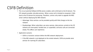CSFB Definition
• The circuit switched fallback (CSFB) service enables calls to fall back to the CS domain. The
LTE network provides only data services. When a voice call is initiated or answered, it falls
back to the CS domain for processing. Therefore, carriers only need to upgrade the MSC
server without deploying the IMS network.
• Advantage: Voice services can be provided quickly with little change on the live
network.
• Disadvantage: When subscribers use voice services, data services carried on the LTE
network are interrupted, handed over, or suspended, and voice calls are connected
slowly. This affects user experience.
• Application scenario:
• CSFB is a transition solution before the IMS network deployment.
• If the IMS network is not deployed on the visited network, CSFB can provide voice
services for roaming LTE subscribers.
Page3
 