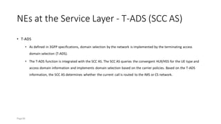 NEs at the Service Layer - T-ADS (SCC AS)
• T-ADS
• As defined in 3GPP specifications, domain selection by the network is implemented by the terminating access
domain selection (T-ADS).
• The T-ADS function is integrated with the SCC AS. The SCC AS queries the convergent HLR/HSS for the UE type and
access domain information and implements domain selection based on the carrier policies. Based on the T-ADS
information, the SCC AS determines whether the current call is routed to the IMS or CS network.
Page36
 