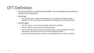 OTT Definition
• Over-the-top (OTT) is a solution that uses APPs, such as the Skype, to provide voice
services for LTE subscribers.
• Advantage:
• Only the OTT server needs to be deployed to the live network and slight change is
required. The OTT can enhance user experience by offering rich multimedia services.
• Disadvantages:
• The OTT solution is not carrier-class-based and has low reliability.
• The OTT solution cannot provide E2E QoS guarantee.
• The OTT solution is hard to provide common services, such as emergency calls and
interception, and services that are used only by regulatory bodies.
• Roaming and interconnection are hard to be implemented due to lack of standards.
Page6
 