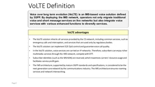 VoLTE Definition
Voice over long term evolution (VoLTE) is an IMS-based voice solution defined
by 3GPP. By deploying the IMS network, operators not only migrate traditional
voice and short message services on live networks but also integrate voice
services with various enhanced functions to diversify services.
VoLTE advantages
⚫ The VoLTE solution inherits all services provided by the CS network, including common services, such as
emergency calls and interception, and services that areused only by regulatory bodies.
⚫ The VoLTE solution can implement E2E QoS controland guaranteevoice call quality.
⚫ In the VoLTE solution, voiceservices are carried on IP networks. Therefore, subscriberscan enjoy richer
multimedia services through the IMS network, competewith OTT.
⚫ Subscriber identities (such as the MSISDN) arereserved, which maximizes carriers'resourceusageand
facilitates service profitgain.
⚫ The IMS architecture, supported by mature 3GPP standards and specifications, is considered to be the
next generation corenetwork by the communications industry. TheIMS architectureensures roaming
services and network interworking.
Page7
 