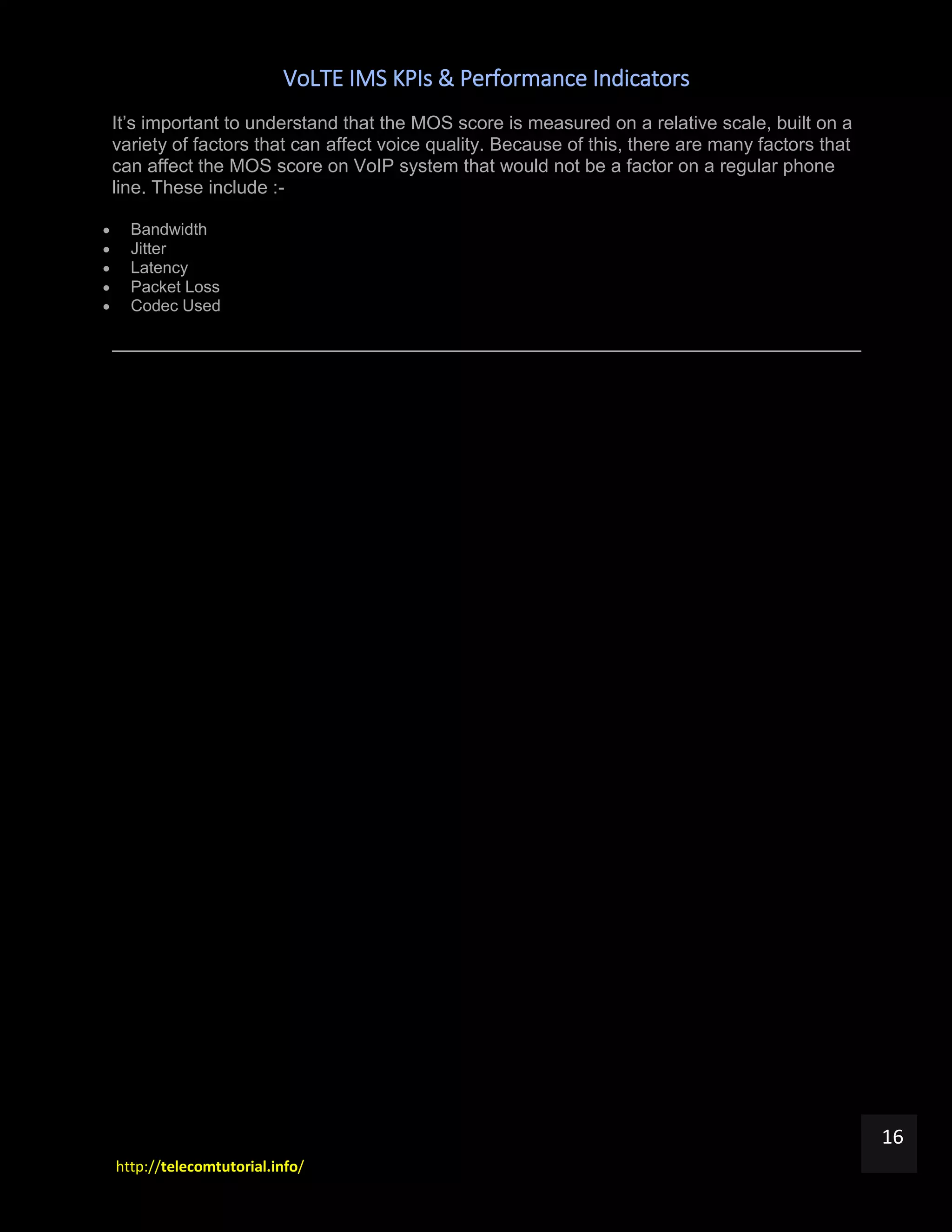 VoLTE IMS KPIs & Performance Indicators
http://telecomtutorial.info/
16
It’s important to understand that the MOS score is measured on a relative scale, built on a
variety of factors that can affect voice quality. Because of this, there are many factors that
can affect the MOS score on VoIP system that would not be a factor on a regular phone
line. These include :-
 Bandwidth
 Jitter
 Latency
 Packet Loss
 Codec Used
 