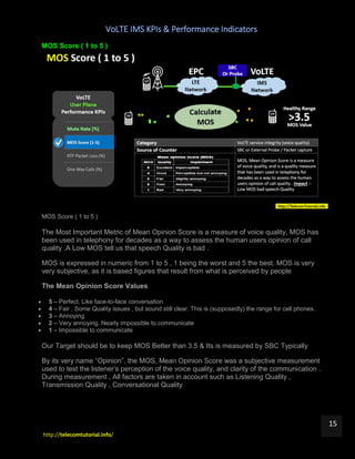 VoLTE IMS KPIs & Performance Indicators
http://telecomtutorial.info/
15
MOS Score ( 1 to 5 )
MOS Score ( 1 to 5 )
The Most Important Metric of Mean Opinion Score is a measure of voice quality, MOS has
been used in telephony for decades as a way to assess the human users opinion of call
quality .A Low MOS tell us that speech Quality is bad .
MOS is expressed in numeric from 1 to 5 , 1 being the worst and 5 the best. MOS is very
very subjective, as it is based figures that result from what is perceived by people
The Mean Opinion Score Values
 5 – Perfect. Like face-to-face conversation
 4 – Fair , Some Quality issues , but sound still clear. This is (supposedly) the range for cell phones.
 3 – Annoying
 2 – Very annoying. Nearly impossible to communicate
 1 – Impossible to communicate
Our Target should be to keep MOS Better than 3.5 & Its is measured by SBC Typically
By its very name “Opinion”, the MOS, Mean Opinion Score was a subjective measurement
used to test the listener’s perception of the voice quality, and clarity of the communication .
During measurement , All factors are taken in account such as Listening Quality ,
Transmission Quality , Conversational Quality
 
