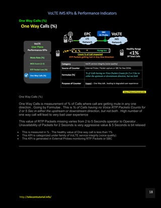 VoLTE IMS KPIs & Performance Indicators
http://telecomtutorial.info/
18
One Way Calls (%)
One Way Calls (%)
One Way Calls is measurement of % of Calls where call are getting mute in any one
direction . Going by Formulae , This is % of Calls having no Voice RTP Packets Counts for
2 or 5 Sec in either the upstream or downstream direction, but not both . High number of
one way call will lead to very bad user experience
This value of RTP Packets missing varies from 2 to 5 Seconds operator to Operator .
Unavailability of Packets for 2 Seconds is very aggressive value & 5 Seconds is bit relaxed
 This is measured in % . The healthy value of One way call is less than 1%
 This KPI is categorized under family of VoLTE service integrity (voice quality)
 This KPI is generated in External Probes monitoring RTP Packets or SBC
 