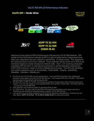 VoLTE IMS KPIs & Performance Indicators
http://telecomtutorial.info/
3
Welcome to this tutorial of KPI & Performance Indicators for VoLTE IMS Network . KPI
stands for Key Performance Indicator & KPI is a type of performance measurement that
helps you understand how your network is performing . In simple words , This represents
the result and Score card of your Network . Every Operator decide which set of KPIs to be
monitored based on market situations & network state . Here , I am covering exhaustive
mandatory KPI list which is used almost everywhere in all the Operators ranging from
AT&T USA to Korea to Japan to India to Middle East & Europe . The KPIs are classified
into various categories such as Accessibility , Retainability , Integrity , Availability ,
Reliability , Utilization , Mobility etc..
 For End to End VoLTE IMS network performance , You need KPI & Counters from all Network
elements responsible to provide VoLTE IMS Service . This involves KPIs from S-CSCF / TAS which
typically governs Signaling & call routing function
 Similarly KPIs of SBC & P-CSCF will provide you Insights of User plane which carries actual voice
speech . You can see quality of voice payload traffic such as MOS , Mute Calls , One Way Calls etc
.. by looking on these SBC KPI .
 Few Operator uses External probes to get these KPIs as well .
 On Other hand , You also need to see KPIs of Packet Core and Radio which plays vital role in
maintaining user Mobility & dedicated bearer used for VoLTE IMS Service
 I am going to cover enough material on VoLTE KPI for General understanding , However you can
refer Specs 3GPP TS 32.454 , TS 32.409 & GSMA IR.42 for advanced studies
 