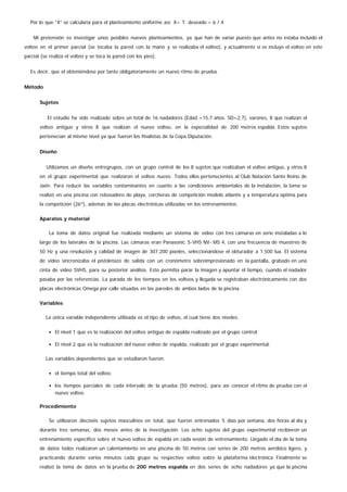 Por lo que “X” se calcularía para el planteamiento uniforme así: X= T. deseado – 6 / 4
Mi pretensión es investigar unos posibles nuevos planteamientos, ya que han de variar puesto que antes no estaba incluido el
volteo en el primer parcial (se tocaba la pared con la mano y se realizaba el volteo), y actualmente sí se incluye el volteo en este
parcial (se realiza el volteo y se toca la pared con los pies).
Es decir, que el obteniéndose por tanto obligatoriamente un nuevo ritmo de prueba.
Método
Sujetos
El estudio ha sido realizado sobre un total de 16 nadadores (Edad =15,7 años. SD=2,7), varones, 8 que realizan el
volteo antiguo y otros 8 que realizan el nuevo volteo, en la especialidad de 200 metros espalda. Estos sujetos
pertenecían al mismo nivel ya que fueron los finalistas de la Copa Diputación.
Diseño
Utilizamos un diseño entregrupos, con un grupo control de los 8 sujetos que realizaban el volteo antiguo, y otros 8
en el grupo experimental que realizaron el volteo nuevo. Todos ellos pertenecientes al Club Natación Santo Reino de
Jaén. Para reducir las variables contaminantes en cuanto a las condiciones ambientales de la instalación, la toma se
realizó en una piscina con rebosadero de playa, corcheras de competición modelo atlantis y a temperatura óptima para
la competición (26º), además de las placas electrónicas utilizadas en los entrenamientos.
Aparatos y material
La toma de datos original fue realizada mediante un sistema de vídeo con tres cámaras en serie instaladas a lo
largo de los laterales de la piscina. Las cámaras eran Panasonic S-VHS NV- MS 4, con una frecuencia de muestreo de
50 Hz y una resolución y calidad de imagen de 307.200 píxeles, seleccionándose el obturador a 1.500 lux. El sistema
de video sincronizaba el pistoletazo de salida con un cronómetro sobreimpresionado en la pantalla, grabado en una
cinta de video SVHS, para su posterior análisis. Esto permitía parar la imagen y apuntar el tiempo, cuando el nadador
pasaba por las referencias. La parada de los tiempos en los volteos y llegada se registraban electrónicamente con dos
placas electrónicas Omega por calle situadas en las paredes de ambos lados de la piscina.
Variables
La única variable independiente utilizada es el tipo de volteo, el cual tiene dos niveles:
El nivel 1 que es la realización del volteo antiguo de espalda realizado por el grupo control.
El nivel 2 que es la realización del nuevo volteo de espalda, realizado por el grupo experimental.
Las variables dependientes que se estudiaron fueron:
el tiempo total del volteo.
los tiempos parciales de cada intervalo de la prueba (50 metros), para así conocer el ritmo de prueba con el
nuevo volteo.
Procedimiento
Se utilizaron dieciséis sujetos masculinos en total, que fueron entrenados 5 días por semana, dos horas al día y
durante tres semanas, dos meses antes de la investigación. Los ocho sujetos del grupo experimental recibieron un
entrenamiento específico sobre el nuevo volteo de espalda en cada sesión de entrenamiento. Llegado el día de la toma
de datos todos realizaron un calentamiento en una piscina de 50 metros con series de 200 metros aeróbico ligero, y
practicando durante varios minutos cada grupo su respectivo volteo sobre la plataforma electrónica. Finalmente se
realizó la toma de datos en la prueba de 200 metros espalda en dos series de ocho nadadores ya que la piscina
 