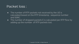 Copyright © TELCOMA. All Rights Reserved
Packet loss :
● The number of RTP packets not received by the UE is
calculated based on the RTP timestamp , sequence number
and SSRC.
● The number of dropped packets E is calculated per RTP flow by
adding up the number of RTP packets lost.
 