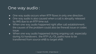 Copyright © TELCOMA. All Rights Reserved
One way audio :
● One way audio occurs when RTP flows in only one direction.
● One way audio is also caused when a call is abruptly released
by IMS due to an RTP time out.
● When one way audio happened right after call establishment,
the causes of the problem could also be firewall issue or codec
issue.
● When one way audio happened during ongoing call, especially
during X2 handovers , the RTP UL/DL paths have to be
transferred from source eNB to target eNB.
 