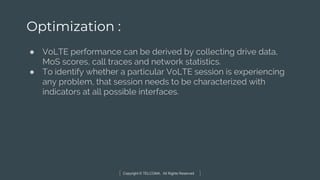 Copyright © TELCOMA. All Rights Reserved
Optimization :
● VoLTE performance can be derived by collecting drive data,
MoS scores, call traces and network statistics.
● To identify whether a particular VoLTE session is experiencing
any problem, that session needs to be characterized with
indicators at all possible interfaces.
 