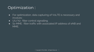 Copyright © TELCOMA. All Rights Reserved
Optimization :
● For optimization, data capturing of VoLTE is necessary and
involves :
● UU/X2 : filter control signalling
● S1-MME : filter traffic with associated IP address of eNB and
MME.
 