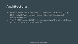 Copyright © TELCOMA. All Rights Reserved
Architecture :
● IMS core network is also needed to be with centralized CSCF,
HSS and VOIP AS , using dynamic policy provisioning with
co-located PCRF.
● The P-CSCF forwards SIP messages received from the UE to an
I-CSCF or S-CSCF and vice-versa .
 