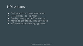 Copyright © TELCOMA. All Rights Reserved
KPI values :
● Call setup time : 900 - 4000 msec
● RTP latency : 30- 50 msec
● Quality : very good MOS score 3-4
● Mouth to ear latency : 180-280 msec
● HO interruption time : 45- 55 msec
 