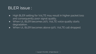 Copyright © TELCOMA. All Rights Reserved
BLER issue :
● High BLER setting for VoLTE may result in higher packet loss
and consequently poor signal quality.
● When UL BLER becomes 20%, VoLTE voice quality starts
degradation.
● When UL BLER becomes above 50%, VoLTE call dropped.
 