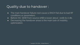Copyright © TELCOMA. All Rights Reserved
Quality due to handover :
● The main handover failure root cause is RACH fail due to bad RF
conditions or parameters.
● Before HO, SINR from source eNB is lower about -10db to 0 db.
● Decreasing the handover areas is the main task of mobility
optimization.
 