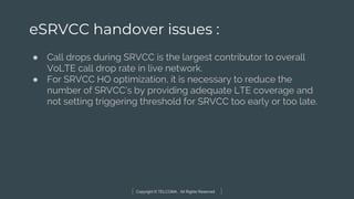 Copyright © TELCOMA. All Rights Reserved
eSRVCC handover issues :
● Call drops during SRVCC is the largest contributor to overall
VoLTE call drop rate in live network.
● For SRVCC HO optimization, it is necessary to reduce the
number of SRVCC’s by providing adequate LTE coverage and
not setting triggering threshold for SRVCC too early or too late.
 