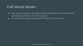Copyright © TELCOMA. All Rights Reserved
Call setup issues :
● Call setup success ratio means the probability of being able to
successfully invite a VoLTE session.
● It is one of the most important KPI for VoLTE service.
 