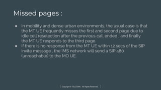 Copyright © TELCOMA. All Rights Reserved
Missed pages :
● In mobility and dense urban environments, the usual case is that
the MT UE frequently misses the first and second page due to
idle cell reselection after the previous call ended , and finally
the MT UE responds to the third page.
● If there is no response from the MT UE within 12 secs of the SIP
invite message , the IMS network will send a SIP 480
(unreachable) to the MO UE.
 