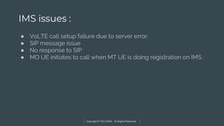 Copyright © TELCOMA. All Rights Reserved
IMS issues :
● VoLTE call setup failure due to server error.
● SIP message issue
● No response to SIP
● MO UE initiates to call when MT UE is doing registration on IMS.
 